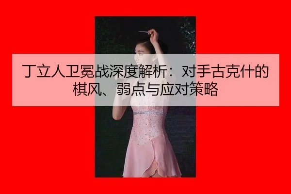 丁立人卫冕战深度解析：对手古克什的棋风、弱点与应对策略