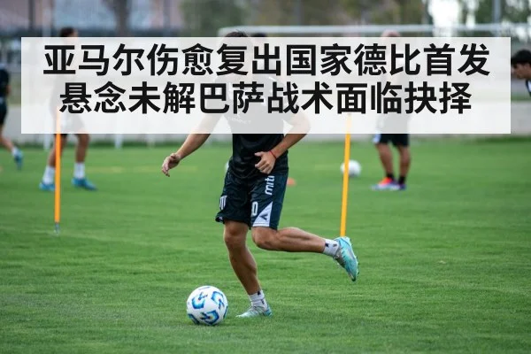 亚马尔伤愈复出国家德比首发悬念未解巴萨战术面临抉择